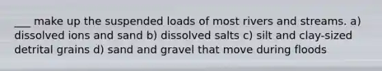 ___ make up the suspended loads of most rivers and streams. a) dissolved ions and sand b) dissolved salts c) silt and clay-sized detrital grains d) sand and gravel that move during floods