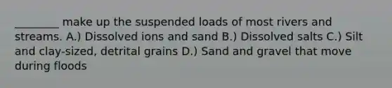 ________ make up the suspended loads of most rivers and streams. A.) Dissolved ions and sand B.) Dissolved salts C.) Silt and clay-sized, detrital grains D.) Sand and gravel that move during floods