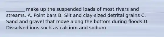 ________ make up the suspended loads of most rivers and streams. A. Point bars B. Silt and clay-sized detrital grains C. Sand and gravel that move along the bottom during floods D. Dissolved ions such as calcium and sodium