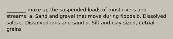 ________ make up the suspended loads of most rivers and streams. a. Sand and gravel that move during floods b. Dissolved salts c. Dissolved ions and sand d. Silt and clay sized, detrial grains