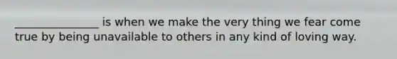 _______________ is when we make the very thing we fear come true by being unavailable to others in any kind of loving way.