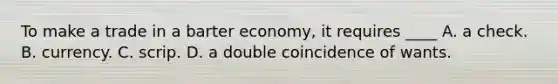 To make a trade in a barter economy, it requires ____ A. a check. B. currency. C. scrip. D. a double coincidence of wants.