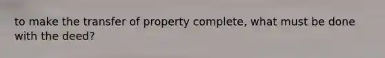 to make the transfer of property complete, what must be done with the deed?