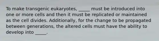 To make transgenic eukaryotes, _____ must be introduced into one or more cells and then it must be replicated or maintained as the cell divides. Additionally, for the change to be propagated between generations, the altered cells must have the ability to develop into _____.