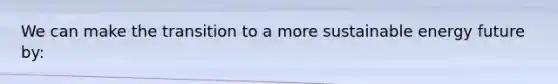 We can make the transition to a more sustainable energy future by: