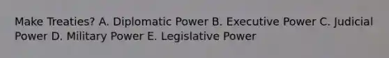 Make Treaties? A. Diplomatic Power B. Executive Power C. Judicial Power D. Military Power E. Legislative Power