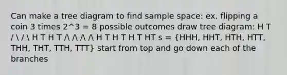 Can make a tree diagram to find <a href='https://www.questionai.com/knowledge/k4oB79IcE3-sample-space' class='anchor-knowledge'>sample space</a>: ex. flipping a coin 3 times 2^3 = 8 possible outcomes draw tree diagram: H T /  /  H T H T / / / / H T H T H T HT s = (HHH, HHT, HTH, HTT, THH, THT, TTH, TTT) start from top and go down each of the branches