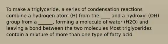 To make a triglyceride, a series of condensation reactions combine a hydrogen atom (H) from the ____ and a hydroxyl (OH) group from a ______, forming a molecule of water (H2O) and leaving a bond between the two molecules Most triglycerides contain a mixture of more than one type of fatty acid