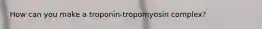 How can you make a troponin-tropomyosin complex?