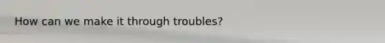 How can we make it through troubles?