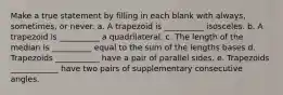 Make a true statement by filling in each blank with always, sometimes, or never. a. A trapezoid is __________ isosceles. b. A trapezoid is __________ a quadrilateral. c. The length of the median is __________ equal to the sum of the lengths bases d. Trapezoids ___________ have a pair of parallel sides. e. Trapezoids ____________ have two pairs of supplementary consecutive angles.