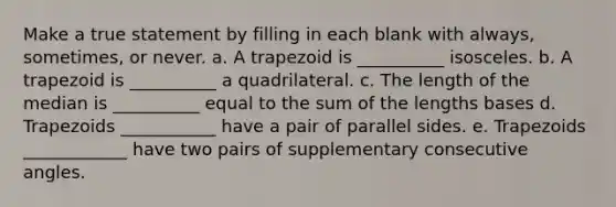 Make a true statement by filling in each blank with always, sometimes, or never. a. A trapezoid is __________ isosceles. b. A trapezoid is __________ a quadrilateral. c. The length of the median is __________ equal to the sum of the lengths bases d. Trapezoids ___________ have a pair of parallel sides. e. Trapezoids ____________ have two pairs of supplementary consecutive angles.