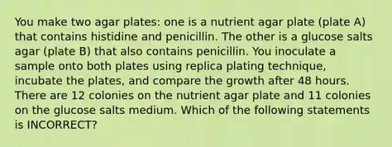 You make two agar plates: one is a nutrient agar plate (plate A) that contains histidine and penicillin. The other is a glucose salts agar (plate B) that also contains penicillin. You inoculate a sample onto both plates using replica plating technique, incubate the plates, and compare the growth after 48 hours. There are 12 colonies on the nutrient agar plate and 11 colonies on the glucose salts medium. Which of the following statements is INCORRECT?