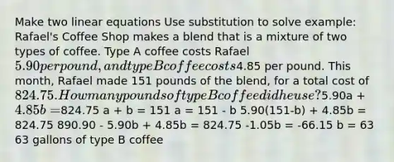 Make two linear equations Use substitution to solve example: Rafael's Coffee Shop makes a blend that is a mixture of two types of coffee. Type A coffee costs Rafael 5.90 per pound, and type B coffee costs4.85 per pound. This month, Rafael made 151 pounds of the blend, for a total cost of 824.75. How many pounds of type B coffee did he use?5.90a + 4.85b =824.75 a + b = 151 a = 151 - b 5.90(151-b) + 4.85b = 824.75 890.90 - 5.90b + 4.85b = 824.75 -1.05b = -66.15 b = 63 63 gallons of type B coffee