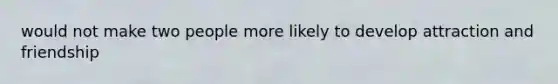 would not make two people more likely to develop attraction and friendship