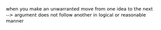 when you make an unwarranted move from one idea to the next --> argument does not follow another in logical or reasonable manner