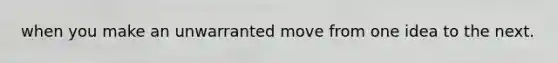 when you make an unwarranted move from one idea to the next.