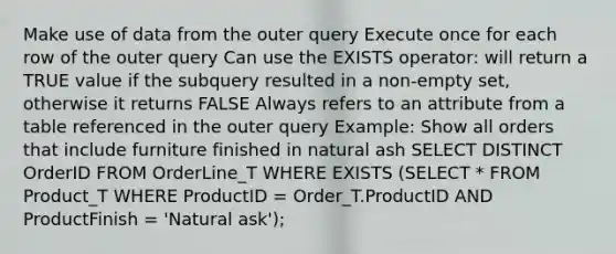 Make use of data from the outer query Execute once for each row of the outer query Can use the EXISTS operator: will return a TRUE value if the subquery resulted in a non-empty set, otherwise it returns FALSE Always refers to an attribute from a table referenced in the outer query Example: Show all orders that include furniture finished in natural ash SELECT DISTINCT OrderID FROM OrderLine_T WHERE EXISTS (SELECT * FROM Product_T WHERE ProductID = Order_T.ProductID AND ProductFinish = 'Natural ask');