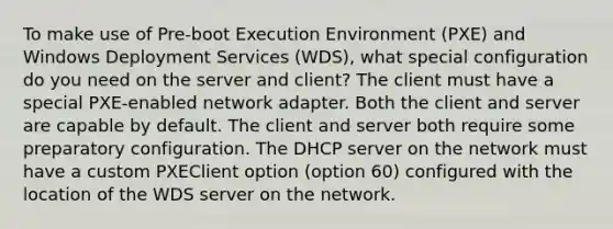 To make use of Pre-boot Execution Environment (PXE) and Windows Deployment Services (WDS), what special configuration do you need on the server and client? The client must have a special PXE-enabled network adapter. Both the client and server are capable by default. The client and server both require some preparatory configuration. The DHCP server on the network must have a custom PXEClient option (option 60) configured with the location of the WDS server on the network.