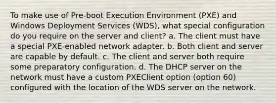 To make use of Pre-boot Execution Environment (PXE) and Windows Deployment Services (WDS), what special configuration do you require on the server and client? a. The client must have a special PXE-enabled network adapter. b. Both client and server are capable by default. c. The client and server both require some preparatory configuration. d. The DHCP server on the network must have a custom PXEClient option (option 60) configured with the location of the WDS server on the network.