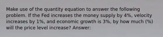 Make use of the quantity equation to answer the following problem. If the Fed increases the money supply by 4%, velocity increases by 1%, and economic growth is 3%, by how much (%) will the price level increase? Answer: