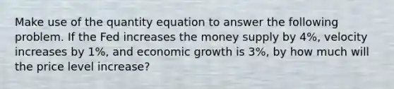 Make use of the quantity equation to answer the following problem. If the Fed increases the money supply by 4%, velocity increases by 1%, and economic growth is 3%, by how much will the price level increase?