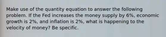 Make use of the quantity equation to answer the following problem. If the Fed increases the money supply by 6%, economic growth is 2%, and inflation is 2%, what is happening to the velocity of money? Be specific.