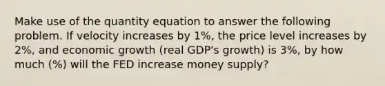 Make use of the quantity equation to answer the following problem. If velocity increases by 1%, the price level increases by 2%, and economic growth (real GDP's growth) is 3%, by how much (%) will the FED increase money supply?