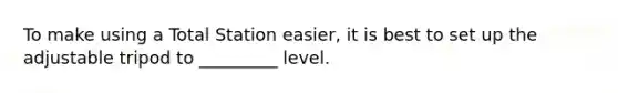 To make using a Total Station easier, it is best to set up the adjustable tripod to _________ level.