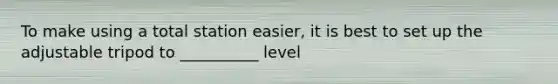To make using a total station easier, it is best to set up the adjustable tripod to __________ level