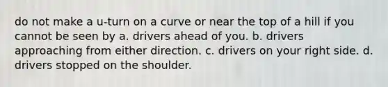 do not make a u-turn on a curve or near the top of a hill if you cannot be seen by a. drivers ahead of you. b. drivers approaching from either direction. c. drivers on your right side. d. drivers stopped on the shoulder.