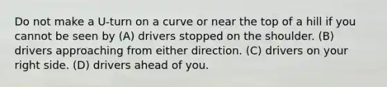 Do not make a U-turn on a curve or near the top of a hill if you cannot be seen by (A) drivers stopped on the shoulder. (B) drivers approaching from either direction. (C) drivers on your right side. (D) drivers ahead of you.