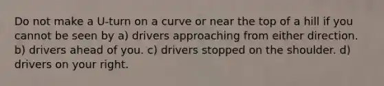 Do not make a U-turn on a curve or near the top of a hill if you cannot be seen by a) drivers approaching from either direction. b) drivers ahead of you. c) drivers stopped on the shoulder. d) drivers on your right.