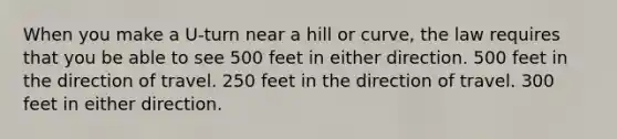 When you make a U-turn near a hill or curve, the law requires that you be able to see 500 feet in either direction. 500 feet in the direction of travel. 250 feet in the direction of travel. 300 feet in either direction.