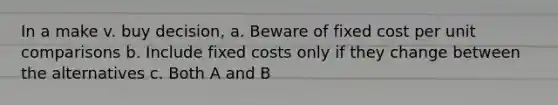 In a make v. buy decision, a. Beware of fixed cost per unit comparisons b. Include fixed costs only if they change between the alternatives c. Both A and B