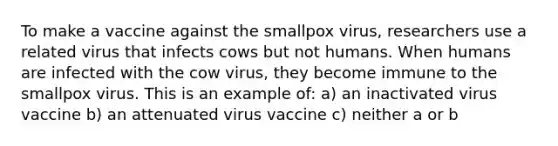 To make a vaccine against the smallpox virus, researchers use a related virus that infects cows but not humans. When humans are infected with the cow virus, they become immune to the smallpox virus. This is an example of: a) an inactivated virus vaccine b) an attenuated virus vaccine c) neither a or b