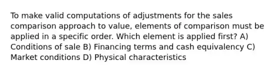 To make valid computations of adjustments for the sales comparison approach to value, elements of comparison must be applied in a specific order. Which element is applied first? A) Conditions of sale B) Financing terms and cash equivalency C) Market conditions D) Physical characteristics