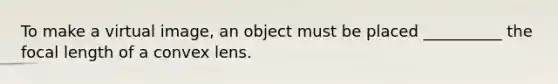 To make a virtual image, an object must be placed __________ the focal length of a convex lens.