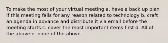 To make the most of your virtual meeting a. have a back up plan if this meeting fails for any reason related to technology b. craft an agenda in advance and distribute it via email before the meeting starts c. cover the most important items first d. All of the above e. none of the above