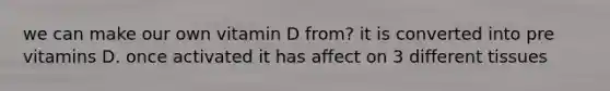 we can make our own vitamin D from? it is converted into pre vitamins D. once activated it has affect on 3 different tissues