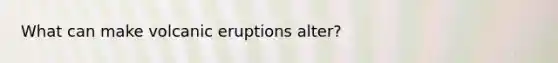 What can make volcanic eruptions alter?