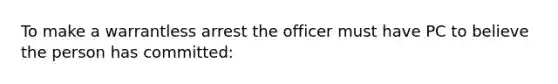 To make a warrantless arrest the officer must have PC to believe the person has committed: