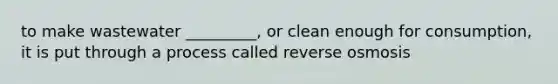 to make wastewater _________, or clean enough for consumption, it is put through a process called reverse osmosis