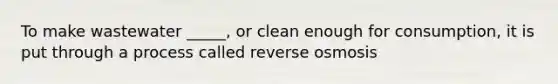 To make wastewater _____, or clean enough for consumption, it is put through a process called reverse osmosis