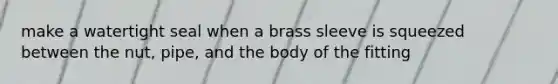 make a watertight seal when a brass sleeve is squeezed between the nut, pipe, and the body of the fitting