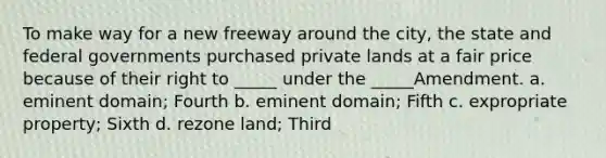 To make way for a new freeway around the city, the state and federal governments purchased private lands at a fair price because of their right to _____ under the _____Amendment. a. eminent domain; Fourth b. eminent domain; Fifth c. expropriate property; Sixth d. rezone land; Third