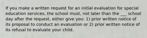 If you make a written request for an initial evaluation for special education services, the school must, not later than the ___ school day after the request, either give you: 1) prior written notice of its proposal to conduct an evaluation or 2) prior written notice of its refusal to evaluate your child.