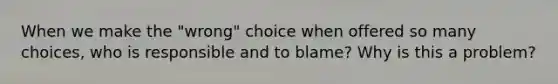 When we make the "wrong" choice when offered so many choices, who is responsible and to blame? Why is this a problem?