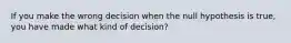 If you make the wrong decision when the null hypothesis is true, you have made what kind of decision?