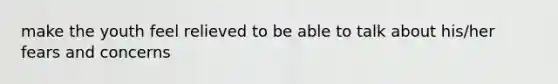 make the youth feel relieved to be able to talk about his/her fears and concerns